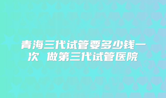 青海三代试管要多少钱一次 做第三代试管医院