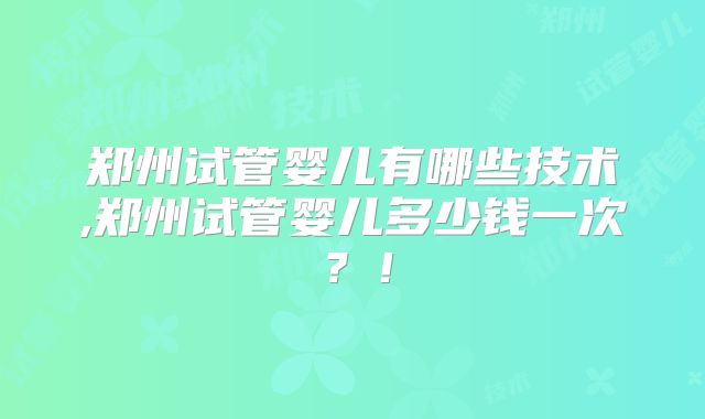 郑州试管婴儿有哪些技术,郑州试管婴儿多少钱一次？！