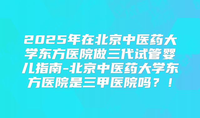 2025年在北京中医药大学东方医院做三代试管婴儿指南-北京中医药大学东方医院是三甲医院吗？！