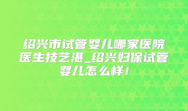 绍兴市试管婴儿哪家医院医生技艺湛_绍兴妇保试管婴儿怎么样！