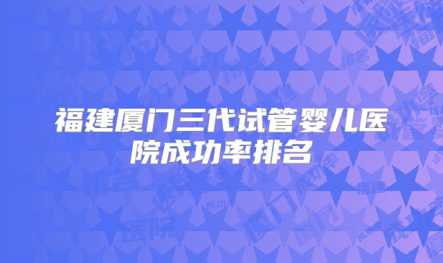 福建厦门三代试管婴儿医院成功率排名