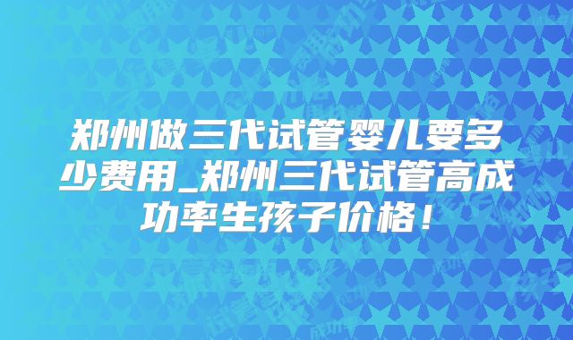 郑州做三代试管婴儿要多少费用_郑州三代试管高成功率生孩子价格！