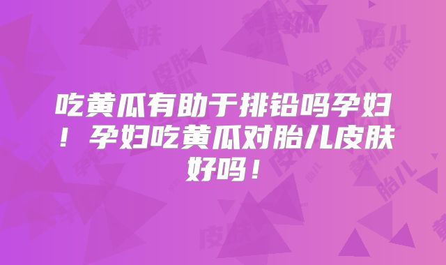 吃黄瓜有助于排铅吗孕妇！孕妇吃黄瓜对胎儿皮肤好吗！