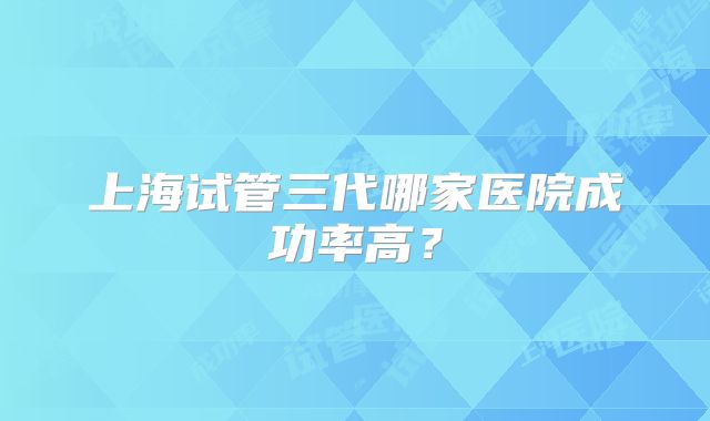 上海试管三代哪家医院成功率高？