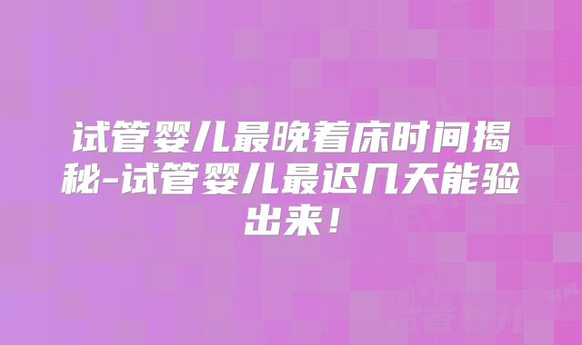试管婴儿最晚着床时间揭秘-试管婴儿最迟几天能验出来！