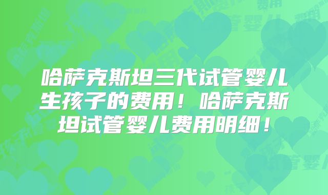 哈萨克斯坦三代试管婴儿生孩子的费用！哈萨克斯坦试管婴儿费用明细！