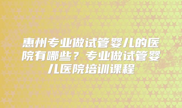 惠州专业做试管婴儿的医院有哪些？专业做试管婴儿医院培训课程