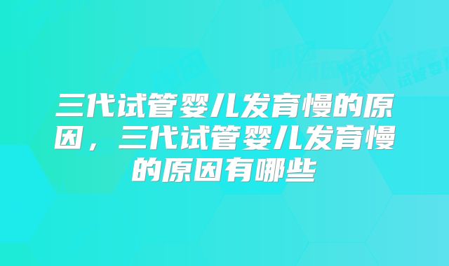 三代试管婴儿发育慢的原因，三代试管婴儿发育慢的原因有哪些