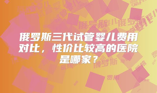 俄罗斯三代试管婴儿费用对比，性价比较高的医院是哪家？