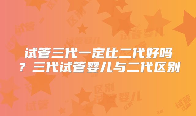 试管三代一定比二代好吗？三代试管婴儿与二代区别