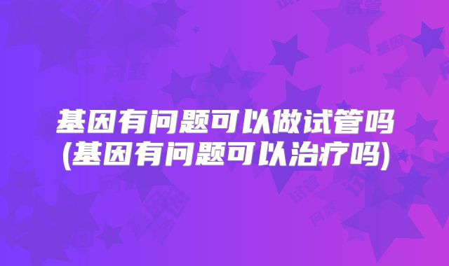基因有问题可以做试管吗(基因有问题可以治疗吗)