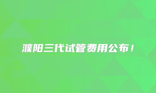 濮阳三代试管费用公布!