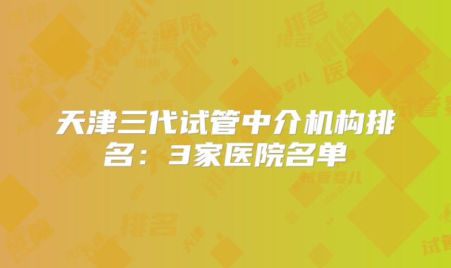 天津三代试管中介机构排名：3家医院名单