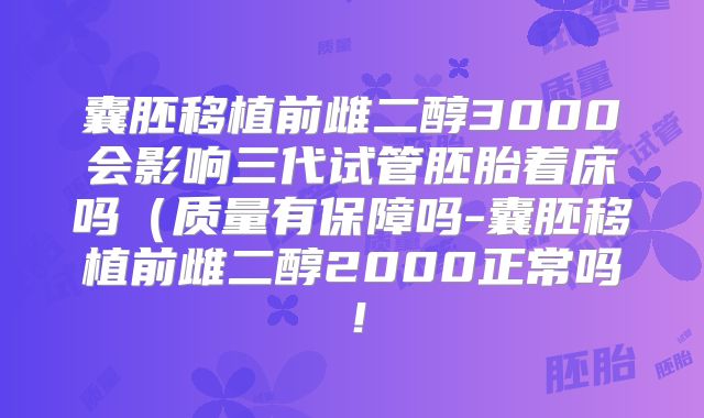 囊胚移植前雌二醇3000会影响三代试管胚胎着床吗（质量有保障吗-囊胚移植前雌二醇2000正常吗！