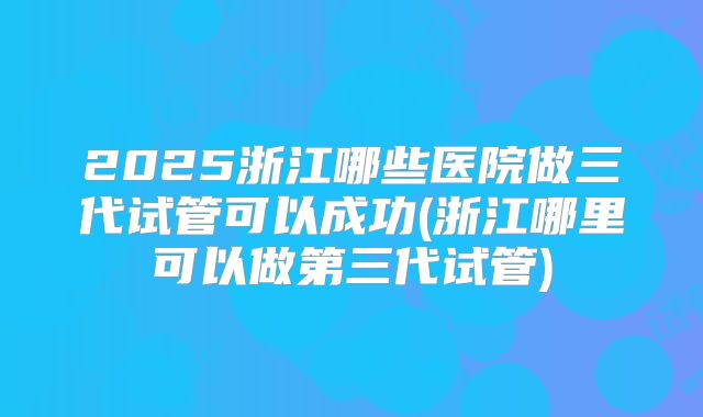 2025浙江哪些医院做三代试管可以成功(浙江哪里可以做第三代试管)
