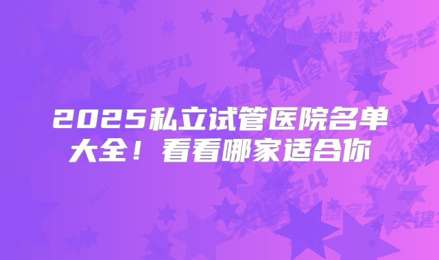 2025私立试管医院名单大全!看看哪家适合你