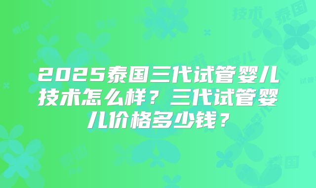 2025泰国三代试管婴儿技术怎么样？三代试管婴儿价格多少钱？