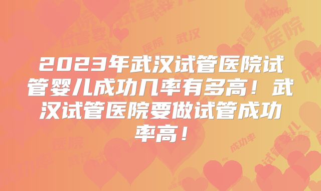 2023年武汉试管医院试管婴儿成功几率有多高!武汉试管医院要做试管成功率高!
