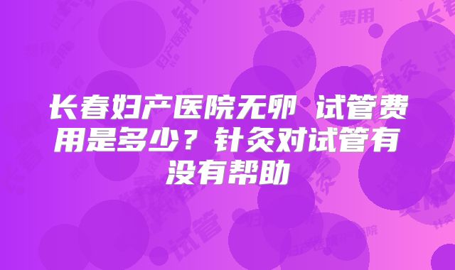 长春妇产医院无卵�试管费用是多少？针灸对试管有没有帮助