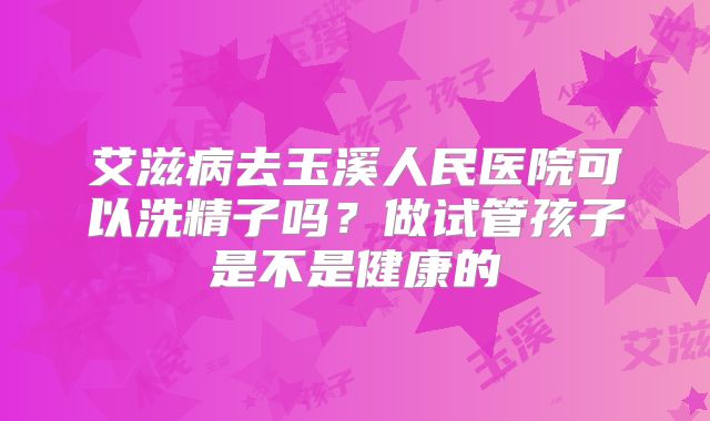 艾滋病去玉溪人民医院可以洗精子吗?做试管孩子是不是健康的