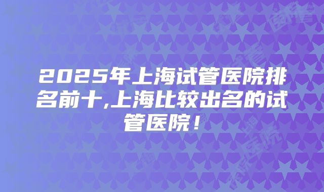 2025年上海试管医院排名前十,上海比较出名的试管医院！