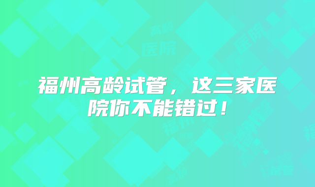 福州高龄试管，这三家医院你不能错过！