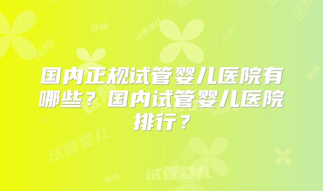 国内正规试管婴儿医院有哪些?国内试管婴儿医院排行?