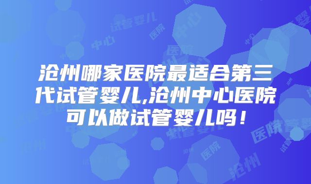 沧州哪家医院最适合第三代试管婴儿,沧州中心医院可以做试管婴儿吗！