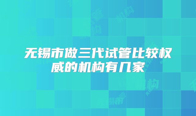 无锡市做三代试管比较权威的机构有几家