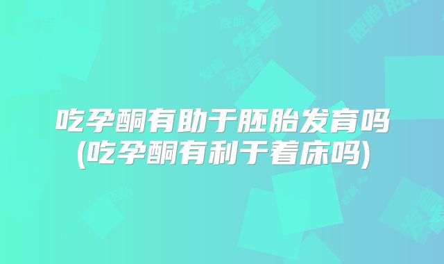 吃孕酮有助于胚胎发育吗(吃孕酮有利于着床吗)