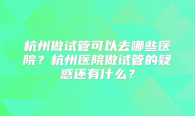 杭州做试管可以去哪些医院？杭州医院做试管的疑惑还有什么？