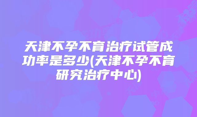 天津不孕不育治疗试管成功率是多少(天津不孕不育研究治疗中心)