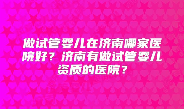 做试管婴儿在济南哪家医院好？济南有做试管婴儿资质的医院？