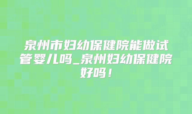 泉州市妇幼保健院能做试管婴儿吗_泉州妇幼保健院好吗！