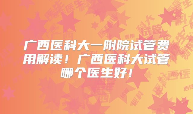 广西医科大一附院试管费用解读！广西医科大试管哪个医生好！