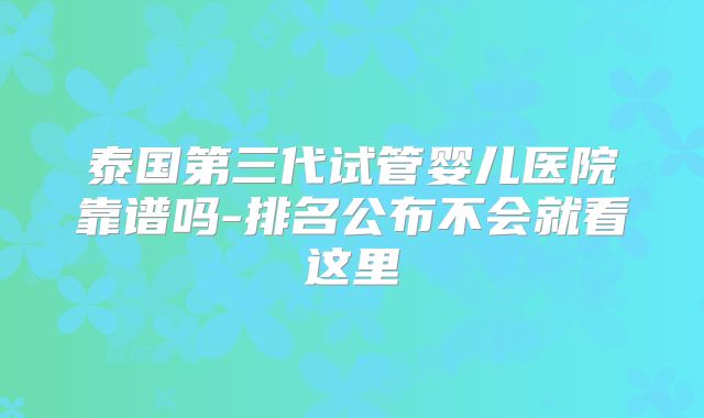 泰国第三代试管婴儿医院靠谱吗-排名公布不会就看这里