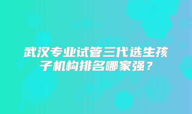 武汉专业试管三代选生孩子机构排名哪家强?
