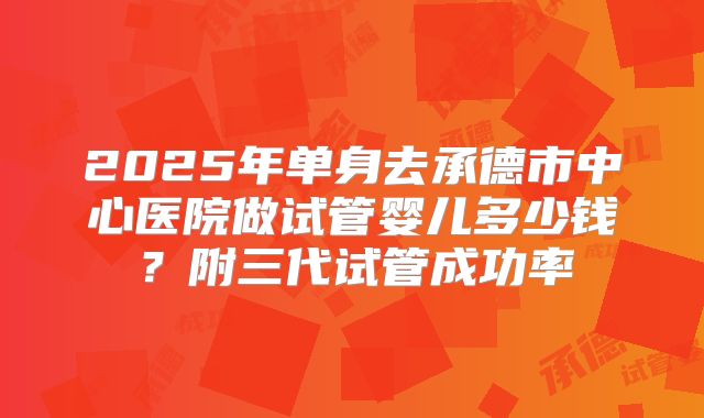 2025年单身去承德市中心医院做试管婴儿多少钱?附三代试管成功率