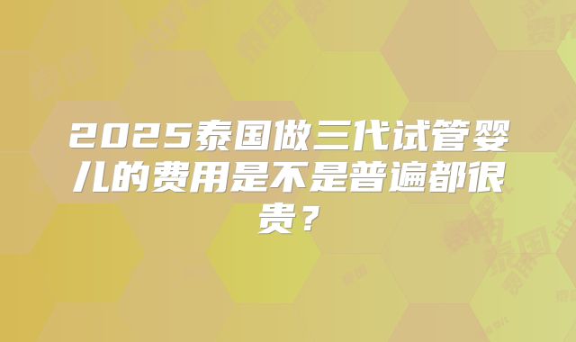 2025泰国做三代试管婴儿的费用是不是普遍都很贵？
