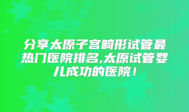 分享太原子宫畸形试管最热门医院排名,太原试管婴儿成功的医院！