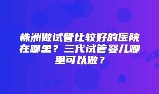 株洲做试管比较好的医院在哪里？三代试管婴儿哪里可以做？