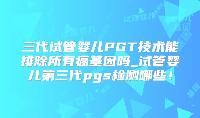 三代试管婴儿PGT技术能排除所有癌基因吗_试管婴儿第三代pgs检测哪些!