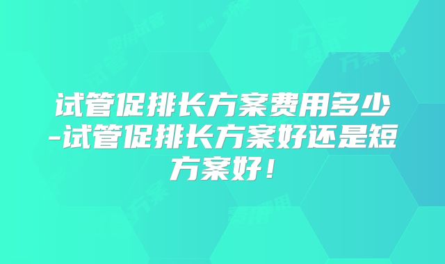 试管促排长方案费用多少-试管促排长方案好还是短方案好!
