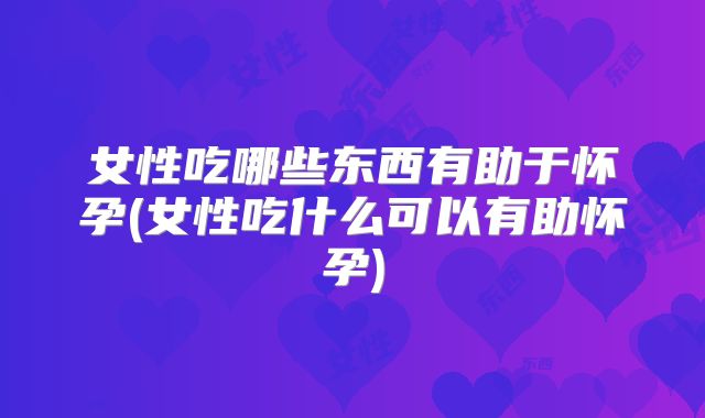 女性吃哪些东西有助于怀孕(女性吃什么可以有助怀孕)