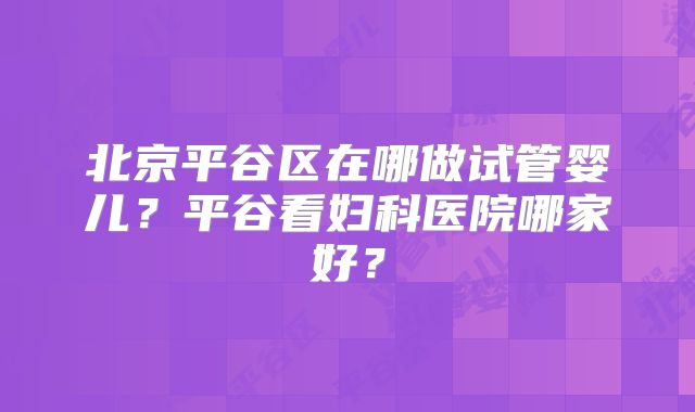 北京平谷区在哪做试管婴儿?平谷看妇科医院哪家好?