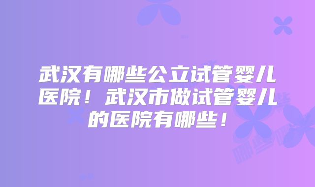 武汉有哪些公立试管婴儿医院!武汉市做试管婴儿的医院有哪些!