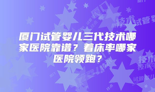 厦门试管婴儿三代技术哪家医院靠谱?着床率哪家医院领跑?