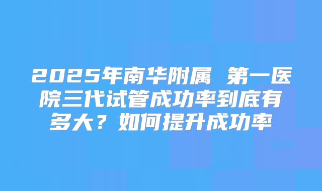 2025年南华附属 第一医院三代试管成功率到底有多大?如何提升成功率