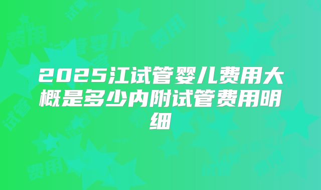 2025江试管婴儿费用大概是多少内附试管费用明细