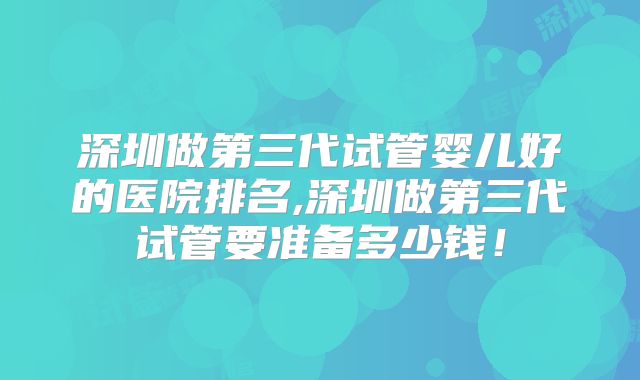 深圳做第三代试管婴儿好的医院排名,深圳做第三代试管要准备多少钱!